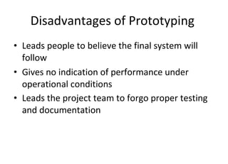 Disadvantages of Prototyping  Leads people to believe the final system will follow Gives no indication of performance under operational conditions Leads the project team to forgo proper testing and documentation   