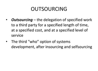 OUTSOURCING Outsourcing  – the delegation of specified work to a third party for a specified length of time, at a specified cost, and at a specified level of service The third “who” option of systems development, after insourcing and selfsourcing 