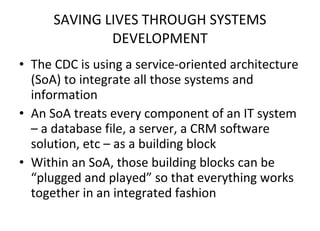 SAVING LIVES THROUGH SYSTEMS DEVELOPMENT The CDC is using a service-oriented architecture (SoA) to integrate all those systems and information An SoA treats every component of an IT system – a database file, a server, a CRM software solution, etc – as a building block Within an SoA, those building blocks can be “plugged and played” so that everything works together in an integrated fashion 