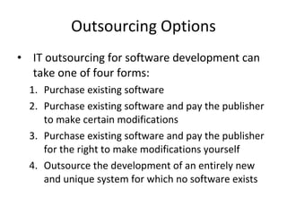 Outsourcing Options IT outsourcing for software development can take one of four forms: Purchase existing software Purchase existing software and pay the publisher to make certain modifications Purchase existing software and pay the publisher for the right to make modifications yourself Outsource the development of an entirely new and unique system for which no software exists  