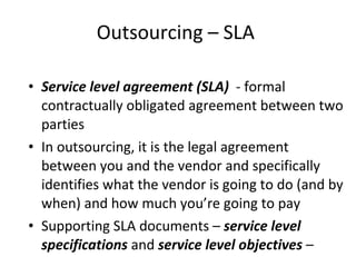 Outsourcing – SLA  Service level agreement (SLA)  - formal contractually obligated agreement between two parties In outsourcing, it is the legal agreement between you and the vendor and specifically identifies what the vendor is going to do (and by when) and how much you’re going to pay Supporting SLA documents –  service level specifications  and  service level objectives  – contain very detailed numbers and metrics 