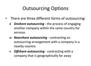 Outsourcing Options There are three different forms of outsourcing: Onshore outsourcing  -   the process of engaging another company within the same country for services Nearshore outsourcing  - contracting an outsourcing arrangement with a company in a nearby country Offshore outsourcing  - contracting with a company that is geographically far away  