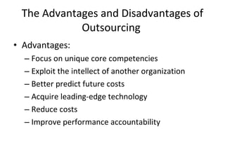 The Advantages and Disadvantages of Outsourcing  Advantages: Focus on unique core competencies Exploit the intellect of another organization Better predict future costs Acquire leading-edge technology Reduce costs Improve performance accountability  