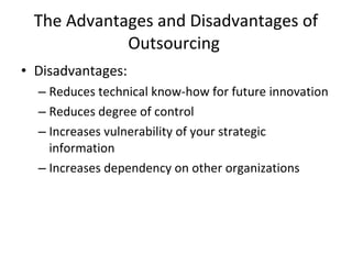 The Advantages and Disadvantages of Outsourcing  Disadvantages: Reduces technical know-how for future innovation Reduces degree of control Increases vulnerability of your strategic information Increases dependency on other organizations  
