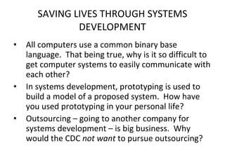 SAVING LIVES THROUGH SYSTEMS DEVELOPMENT All computers use a common binary base language.  That being true, why is it so difficult to get computer systems to easily communicate with each other? In systems development, prototyping is used to build a model of a proposed system.  How have you used prototyping in your personal life? Outsourcing – going to another company for systems development – is big business.  Why would the CDC  not want  to pursue outsourcing? 