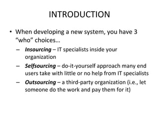 INTRODUCTION When developing a new system, you have 3 “who” choices… Insourcing  – IT specialists inside your organization Selfsourcing  – do-it-yourself approach many end users take with little or no help from IT specialists Outsourcing  – a third-party organization (i.e., let someone do the work and pay them for it) 