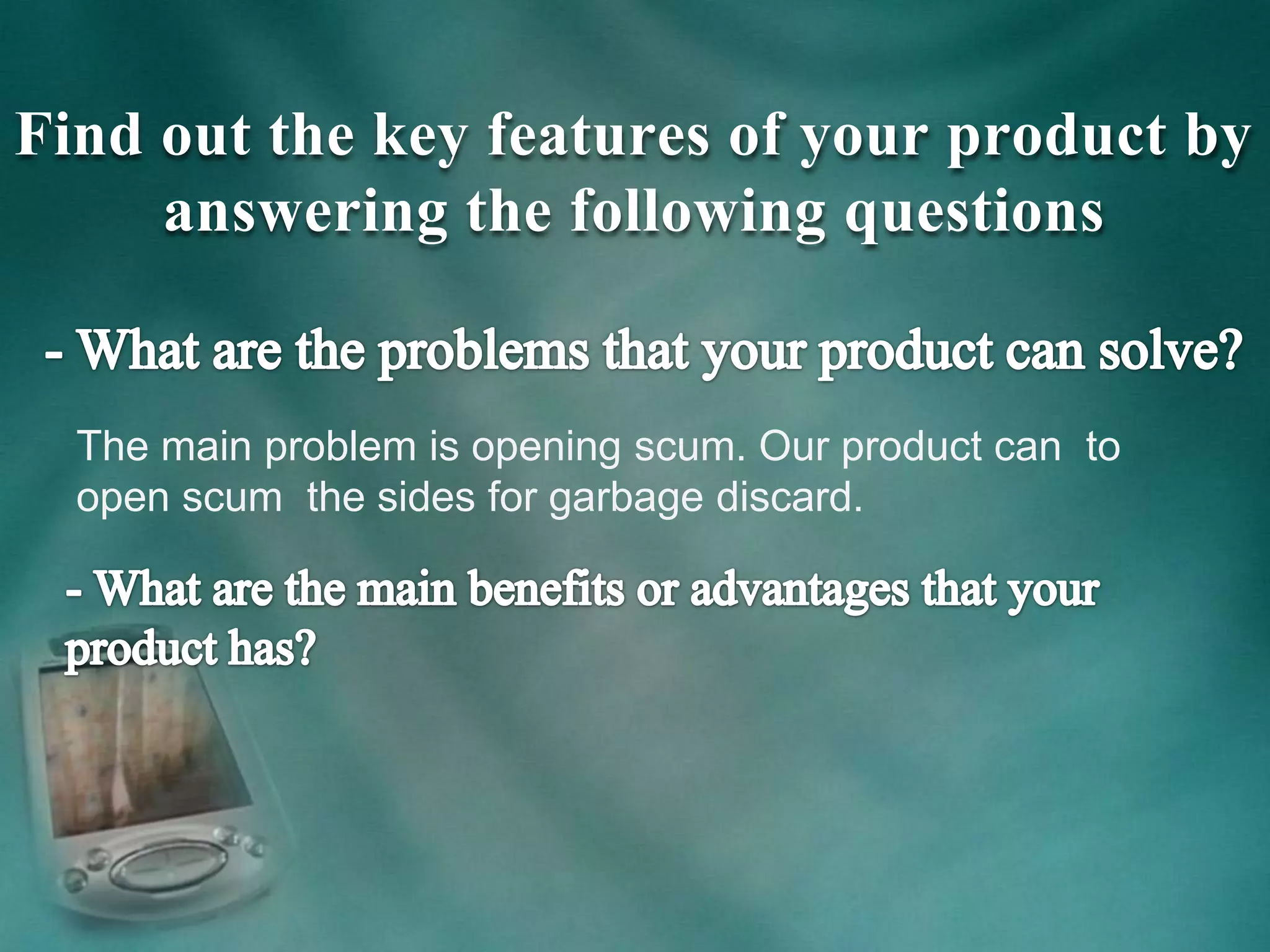 Find out the key features of your product by
answering the following questions
The main problem is opening scum. Our product can to
open scum the sides for garbage discard.