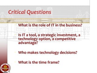 Critical Questions
     What is the role of IT in the business?

     Is IT a tool, a strategic investment, a
      technology option, a competitive
      advantage?

     Who makes technology decisions?

     What is the time frame?
 