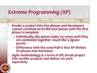 Extreme Programming (XP)

   breaks a project into tiny phases and developers
    cannot continue on to the next phase until the first
    phase is complete
     – Individually, the pieces make no sense until they
       are combined together- much like a jigsaw
       puzzle
     – Difference with the waterfall is that XP divides
       its phases into iterations
   Agile methodology is a form of XP; break project
    into smaller projects and deliver on each
    separately
 