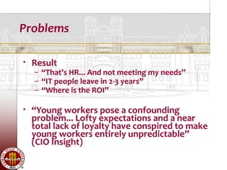 Problems

   Result
    – “That’s HR... And not meeting my needs”
    – “IT people leave in 2-3 years”
    – “Where is the ROI”

   “Young workers pose a confounding
    problem... Lofty expectations and a near
    total lack of loyalty have conspired to make
    young workers entirely unpredictable”
    (CIO Insight)
 