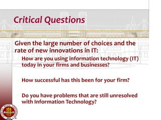 Critical Questions

   Given the large number of choices and the
    rate of new innovations in IT:
    – How are you using information technology (IT)
      today in your firms and businesses?

    – How successful has this been for your firm?

    – Do you have problems that are still unresolved
      with Information Technology?
 