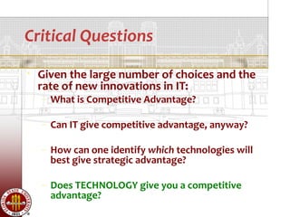 Critical Questions
   Given the large number of choices and the
    rate of new innovations in IT:
    – What is Competitive Advantage?

    – Can IT give competitive advantage, anyway?

    – How can one identify which technologies will
      best give strategic advantage?

    – Does TECHNOLOGY give you a competitive
      advantage?
 