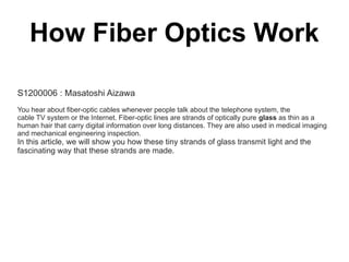 How Fiber Optics Work

S1200006 : Masatoshi Aizawa
You hear about fiber-optic cables whenever people talk about the telephone system, the
cable TV system or the Internet. Fiber-optic lines are strands of optically pure glass as thin as a
human hair that carry digital information over long distances. They are also used in medical imaging
and mechanical engineering inspection.
In this article, we will show you how these tiny strands of glass transmit light and the
fascinating way that these strands are made.
 