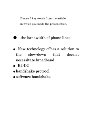 Choose 5 key words from the article

    on which you made the presentation.




● the bandwidth of phone lines


● New technology offers a solution to
 the    slow-down    that     doesn't
 necessitate broadband.
● R2-D2

● handshake protocol
● software handshake
 