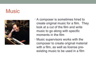 Music
• A composer is sometimes hired to
create original music for a film. They
look at a cut of the film and write
music to go along with specific
moments in the film
• Music supervisors works with the
composer to create original material
with a film, as well as license pre-
existing music to be used in a film
 