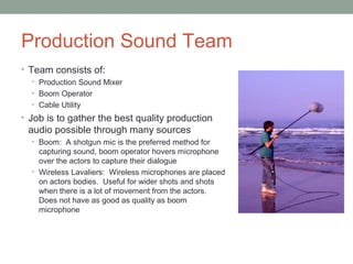 Production Sound Team
• Team consists of:
• Production Sound Mixer
• Boom Operator
• Cable Utility
• Job is to gather the best quality production
audio possible through many sources
• Boom: A shotgun mic is the preferred method for
capturing sound, boom operator hovers microphone
over the actors to capture their dialogue
• Wireless Lavaliers: Wireless microphones are placed
on actors bodies. Useful for wider shots and shots
when there is a lot of movement from the actors.
Does not have as good as quality as boom
microphone
 