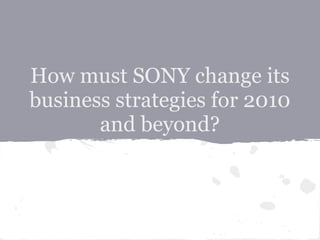 How must SONY change its
business strategies for 2010
and beyond?
 