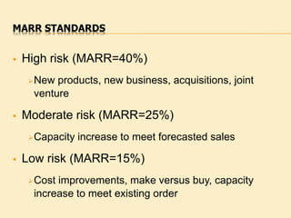 MARR STANDARDS
 High risk (MARR=40%)
New products, new business, acquisitions, joint
venture
 Moderate risk (MARR=25%)
Capacity increase to meet forecasted sales
 Low risk (MARR=15%)
Cost improvements, make versus buy, capacity
increase to meet existing order
 