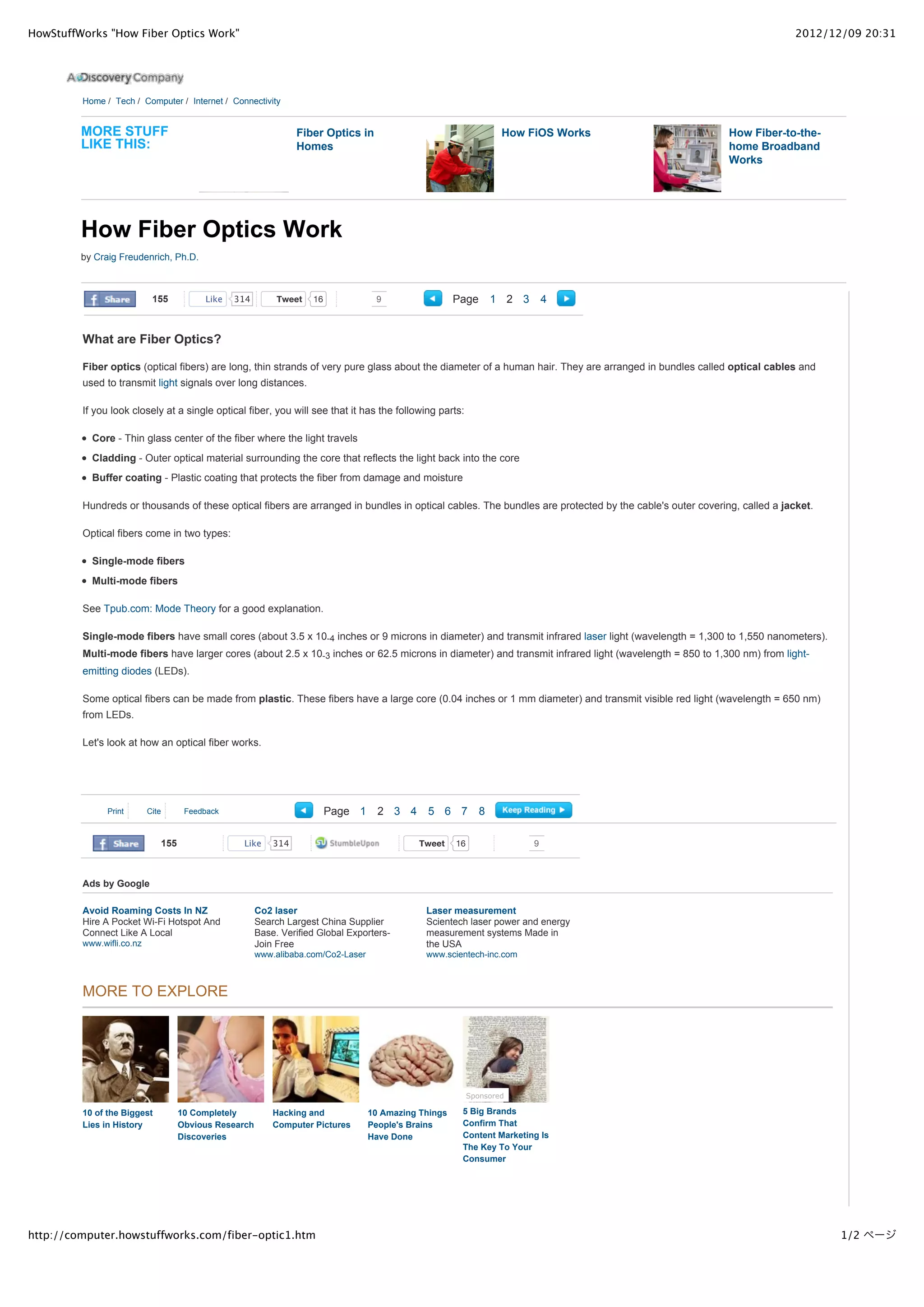 HowStuffWorks "How Fiber Optics Work"                                                                                                                                  2012/12/09 20:31




         Home / Tech / Computer / Internet / Connectivity


         MORE STUFF                                              Fiber Optics in                                    How FiOS Works                      How Fiber-to-the-
         LIKE THIS:                                              Homes                                                                                  home Broadband
                                                                                                                                                        Works




         How Fiber Optics Work
         by Craig Freudenrich, Ph.D.



                            155          Like   314         Tweet   16              9                  Page        1 2 3       4


         What are Fiber Optics?

         Fiber optics (optical fibers) are long, thin strands of very pure glass about the diameter of a human hair. They are arranged in bundles called optical cables and
         used to transmit light signals over long distances.

         If you look closely at a single optical fiber, you will see that it has the following parts:

           Core - Thin glass center of the fiber where the light travels
           Cladding - Outer optical material surrounding the core that reflects the light back into the core
           Buffer coating - Plastic coating that protects the fiber from damage and moisture

         Hundreds or thousands of these optical fibers are arranged in bundles in optical cables. The bundles are protected by the cable's outer covering, called a jacket.

         Optical fibers come in two types:

           Single-mode fibers
           Multi-mode fibers

         See Tpub.com: Mode Theory for a good explanation.

         Single-mode fibers have small cores (about 3.5 x 10-4 inches or 9 microns in diameter) and transmit infrared laser light (wavelength = 1,300 to 1,550 nanometers).
         Multi-mode fibers have larger cores (about 2.5 x 10-3 inches or 62.5 microns in diameter) and transmit infrared light (wavelength = 850 to 1,300 nm) from light-
         emitting diodes (LEDs).

         Some optical fibers can be made from plastic. These fibers have a large core (0.04 inches or 1 mm diameter) and transmit visible red light (wavelength = 650 nm)
         from LEDs.

         Let's look at how an optical fiber works.




               Print       Cite      Feedback                            Page 1      2 3 4     5 6 7           8

                              155                Like      314                                Tweet    16                  9



         Ads by Google

         Avoid Roaming Costs In NZ                     Co2 laser                               Laser measurement
         Hire A Pocket Wi-Fi Hotspot And               Search Largest China Supplier           Scientech laser power and energy
         Connect Like A Local                          Base. Verified Global Exporters-        measurement systems Made in
         www.wifli.co.nz                               Join Free                               the USA
                                                       www.alibaba.com/Co2-Laser               www.scientech-inc.com



         MORE TO EXPLORE




                                                                                                            Sponsored

         10 of the Biggest          10 Completely          Hacking and             10 Amazing Things    5 Big Brands
         Lies in History            Obvious Research       Computer Pictures       People's Brains      Confirm That
                                    Discoveries                                    Have Done            Content Marketing Is
                                                                                                        The Key To Your
                                                                                                        Consumer




http://computer.howstuffworks.com/fiber-optic1.htm                                                                                                                            1/2 ページ
 