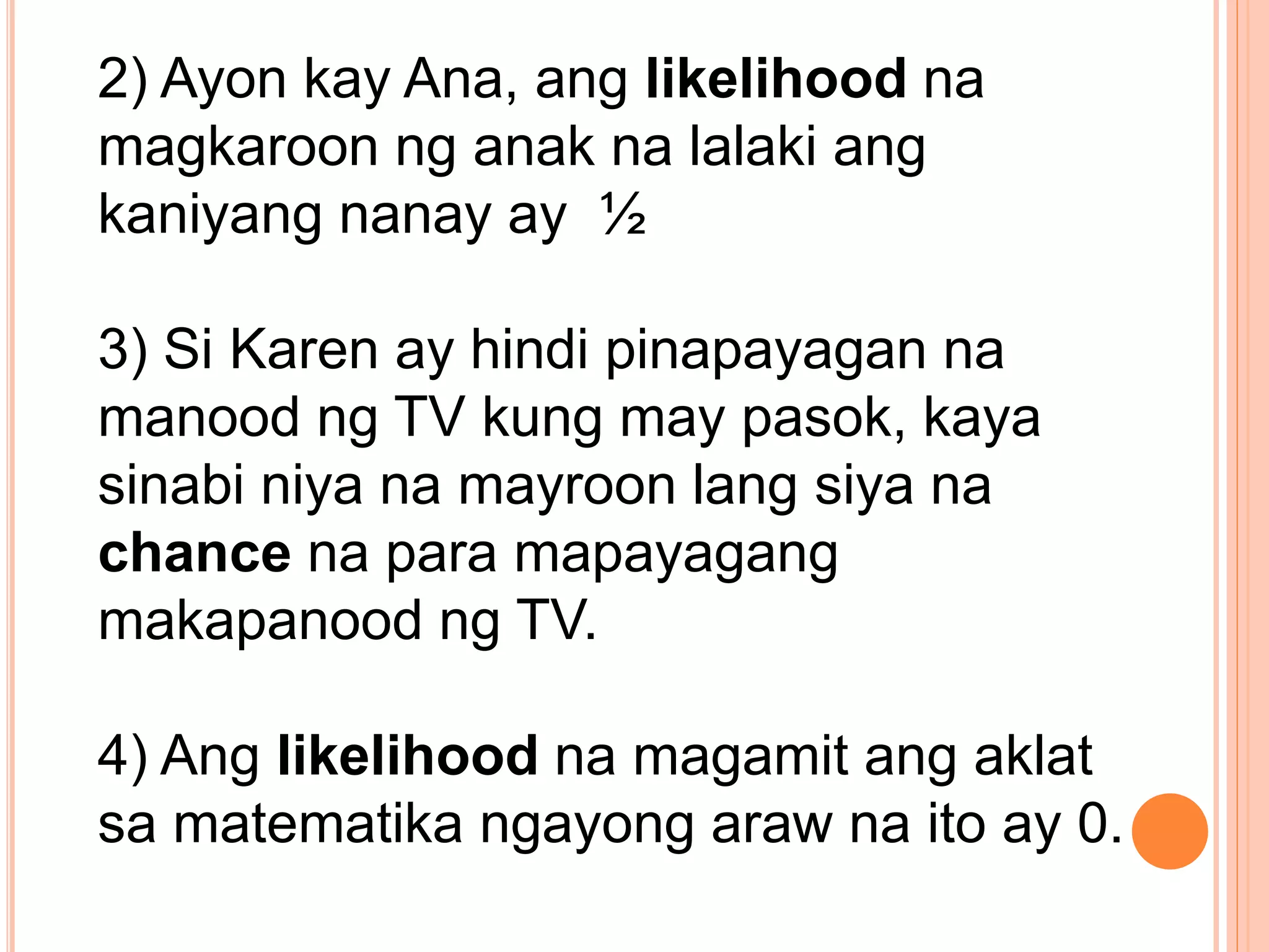2) Ayon kay Ana, ang likelihood na
magkaroon ng anak na lalaki ang
kaniyang nanay ay ½
3) Si Karen ay hindi pinapayagan na
manood ng TV kung may pasok, kaya
sinabi niya na mayroon lang siya na
chance na para mapayagang
makapanood ng TV.
4) Ang likelihood na magamit ang aklat
sa matematika ngayong araw na ito ay 0.
 