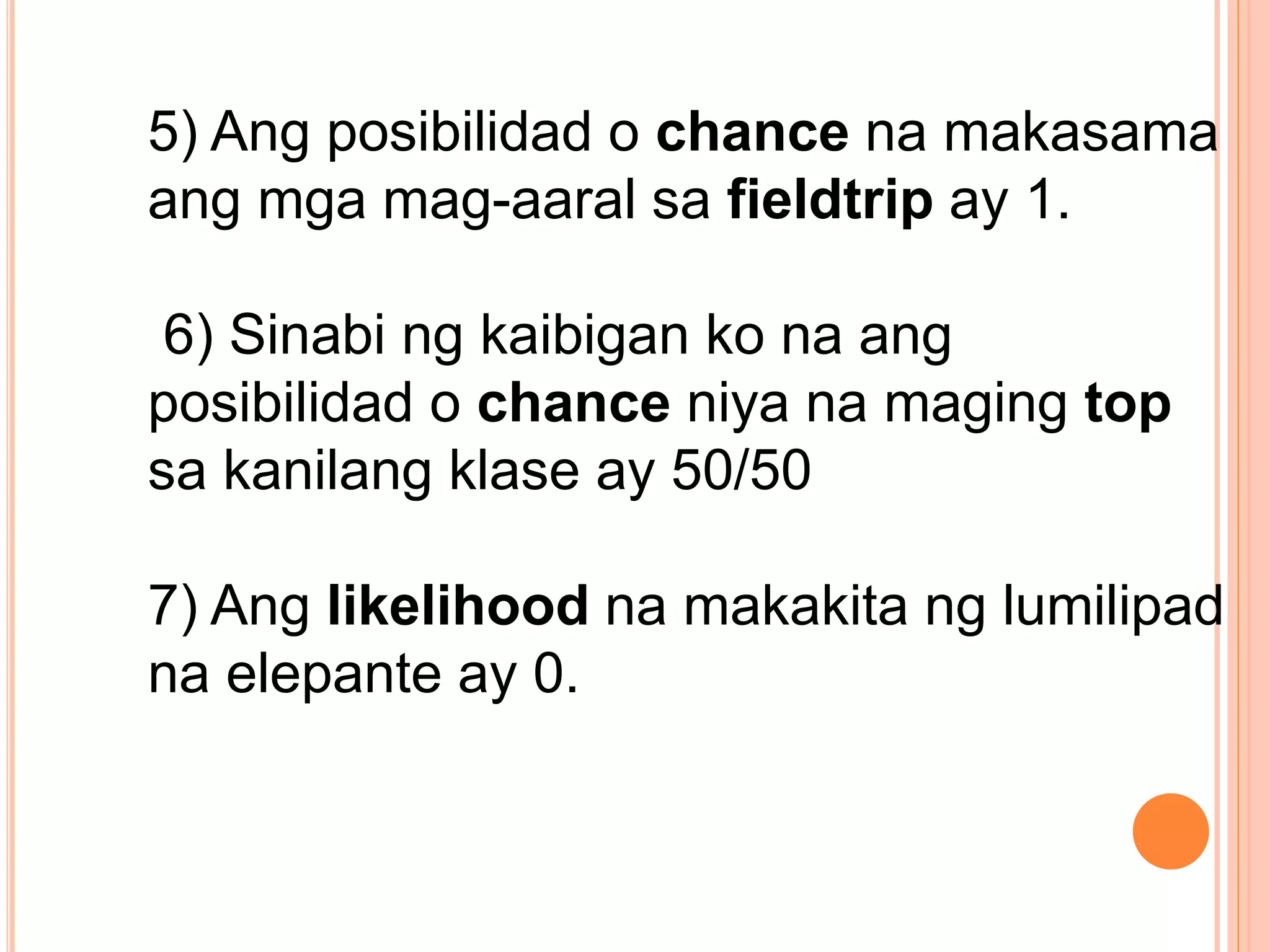 5) Ang posibilidad o chance na makasama
ang mga mag-aaral sa fieldtrip ay 1.
6) Sinabi ng kaibigan ko na ang
posibilidad o chance niya na maging top
sa kanilang klase ay 50/50
7) Ang likelihood na makakita ng lumilipad
na elepante ay 0.
 