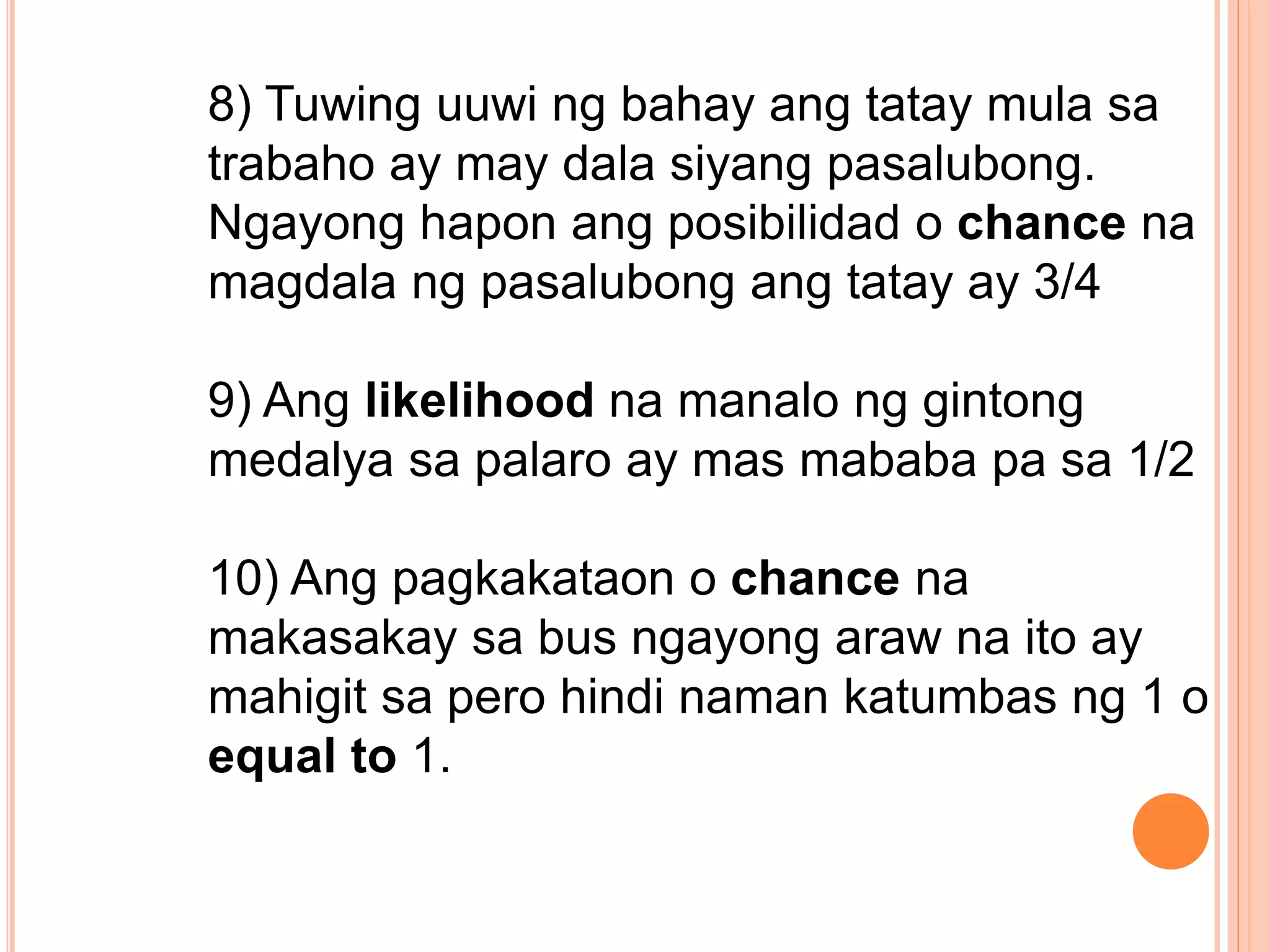 8) Tuwing uuwi ng bahay ang tatay mula sa
trabaho ay may dala siyang pasalubong.
Ngayong hapon ang posibilidad o chance na
magdala ng pasalubong ang tatay ay 3/4
9) Ang likelihood na manalo ng gintong
medalya sa palaro ay mas mababa pa sa 1/2
10) Ang pagkakataon o chance na
makasakay sa bus ngayong araw na ito ay
mahigit sa pero hindi naman katumbas ng 1 o
equal to 1.
 