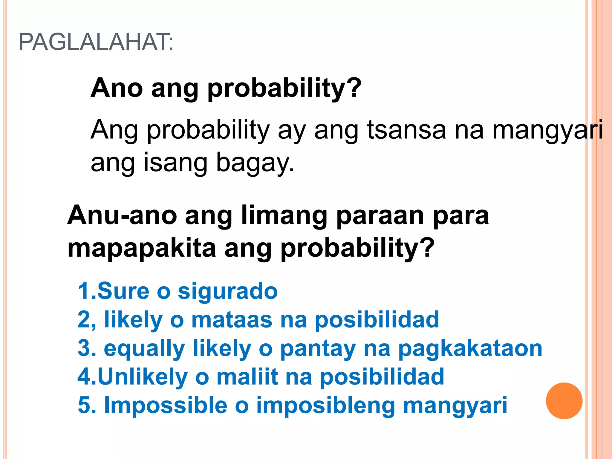 PAGLALAHAT:
Ang probability ay ang tsansa na mangyari
ang isang bagay.
Ano ang probability?
Anu-ano ang limang paraan para
mapapakita ang probability?
1.Sure o sigurado
2, likely o mataas na posibilidad
3. equally likely o pantay na pagkakataon
4.Unlikely o maliit na posibilidad
5. Impossible o imposibleng mangyari
 