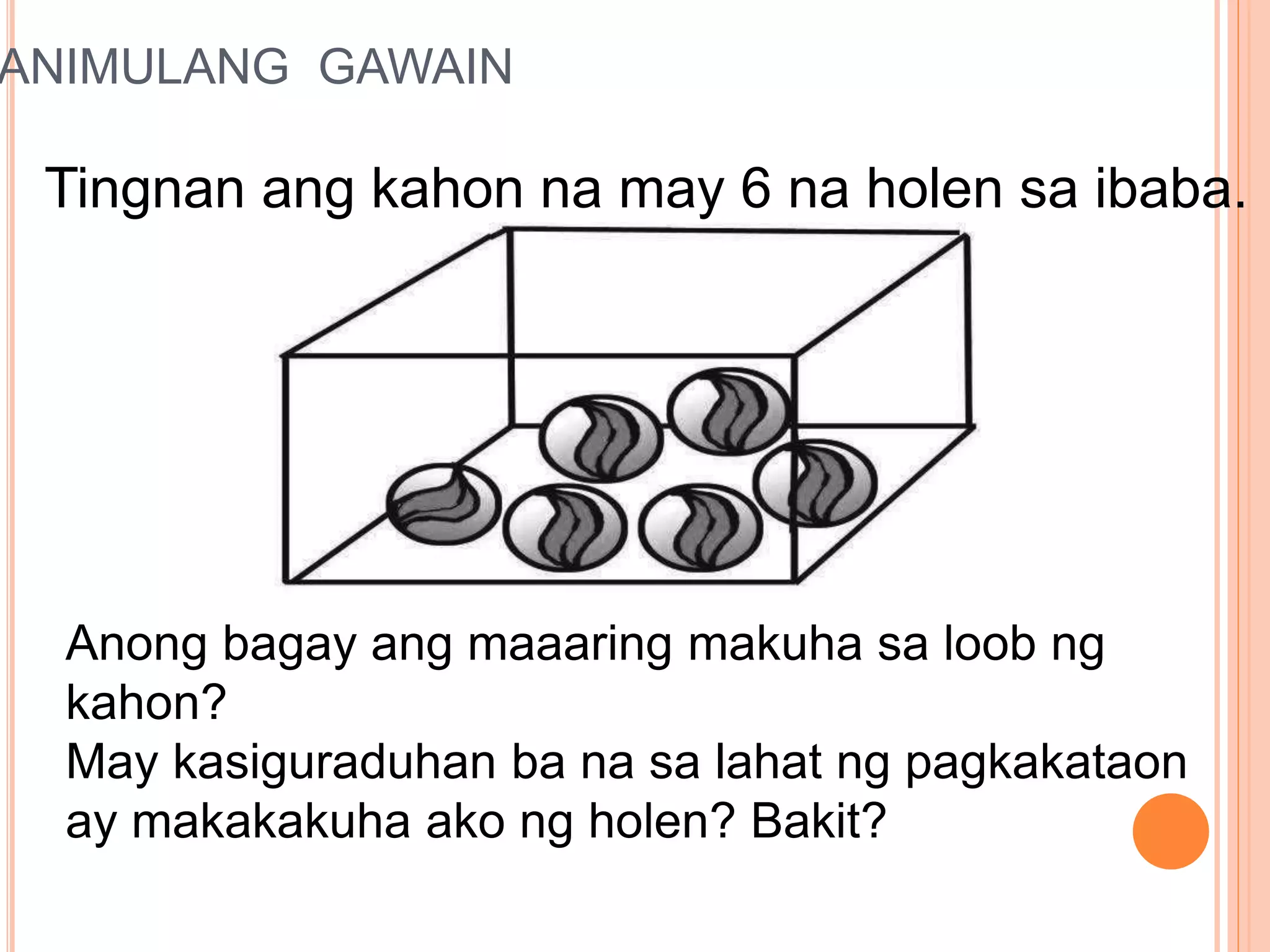 PANIMULANG GAWAIN
Tingnan ang kahon na may 6 na holen sa ibaba.
Anong bagay ang maaaring makuha sa loob ng
kahon?
May kasiguraduhan ba na sa lahat ng pagkakataon
ay makakakuha ako ng holen? Bakit?
 