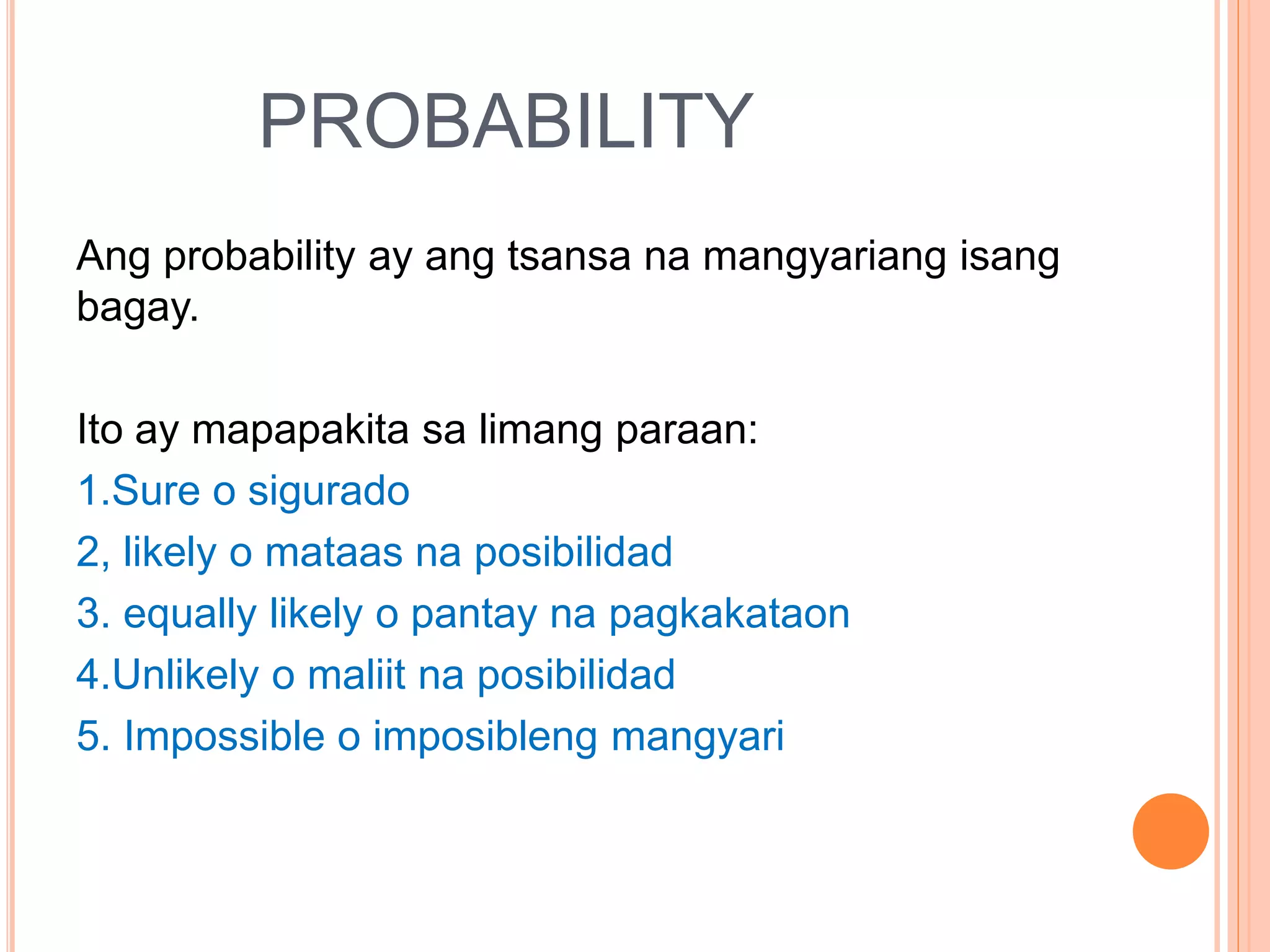 PROBABILITY
Ang probability ay ang tsansa na mangyariang isang
bagay.
Ito ay mapapakita sa limang paraan:
1.Sure o sigurado
2, likely o mataas na posibilidad
3. equally likely o pantay na pagkakataon
4.Unlikely o maliit na posibilidad
5. Impossible o imposibleng mangyari
 