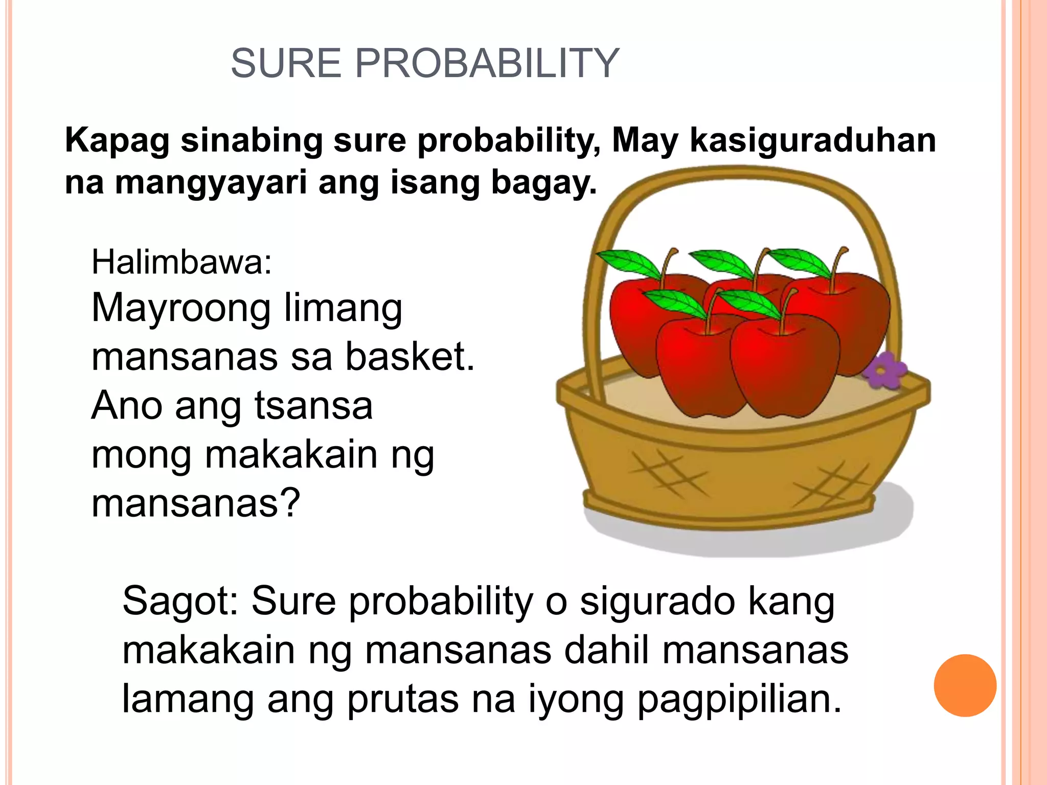 SURE PROBABILITY
Kapag sinabing sure probability, May kasiguraduhan
na mangyayari ang isang bagay.
Halimbawa:
Mayroong limang
mansanas sa basket.
Ano ang tsansa
mong makakain ng
mansanas?
Sagot: Sure probability o sigurado kang
makakain ng mansanas dahil mansanas
lamang ang prutas na iyong pagpipilian.
 