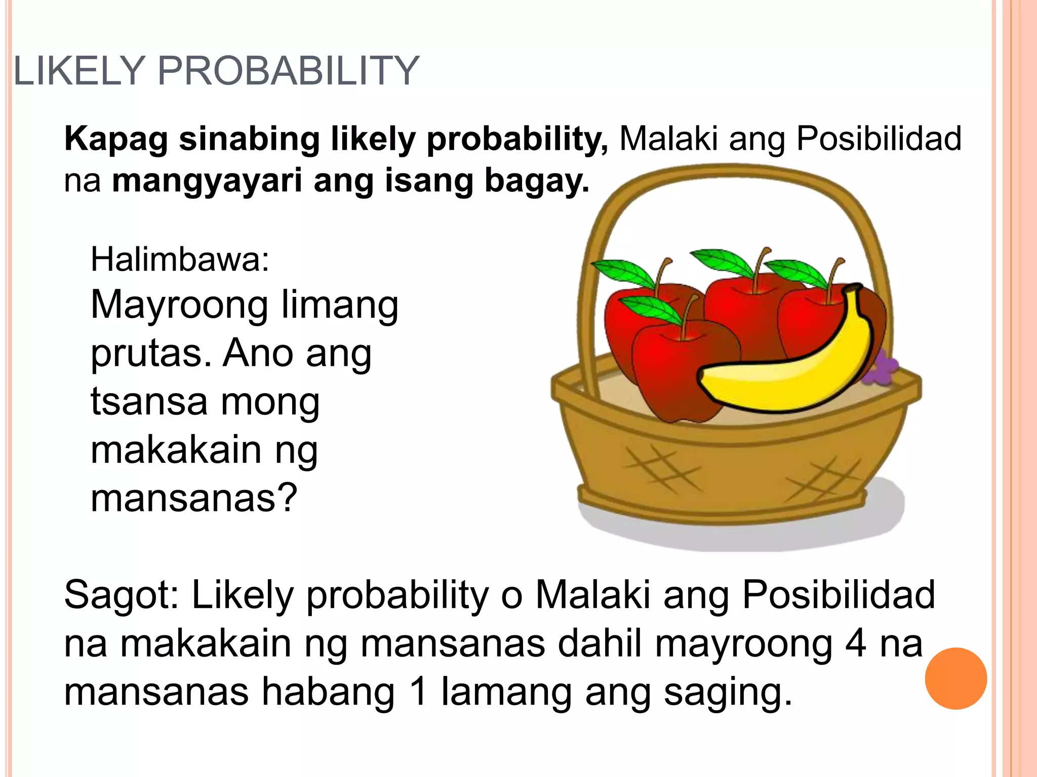 LIKELY PROBABILITY
Kapag sinabing likely probability, Malaki ang Posibilidad
na mangyayari ang isang bagay.
Halimbawa:
Mayroong limang
prutas. Ano ang
tsansa mong
makakain ng
mansanas?
Sagot: Likely probability o Malaki ang Posibilidad
na makakain ng mansanas dahil mayroong 4 na
mansanas habang 1 lamang ang saging.
 