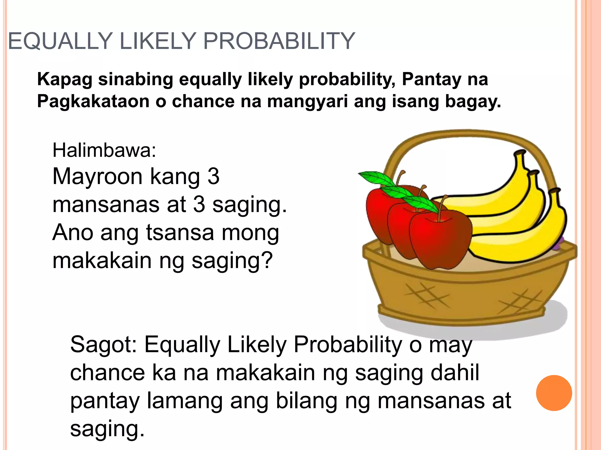 EQUALLY LIKELY PROBABILITY
Kapag sinabing equally likely probability, Pantay na
Pagkakataon o chance na mangyari ang isang bagay.
Halimbawa:
Mayroon kang 3
mansanas at 3 saging.
Ano ang tsansa mong
makakain ng saging?
Sagot: Equally Likely Probability o may
chance ka na makakain ng saging dahil
pantay lamang ang bilang ng mansanas at
saging.
 