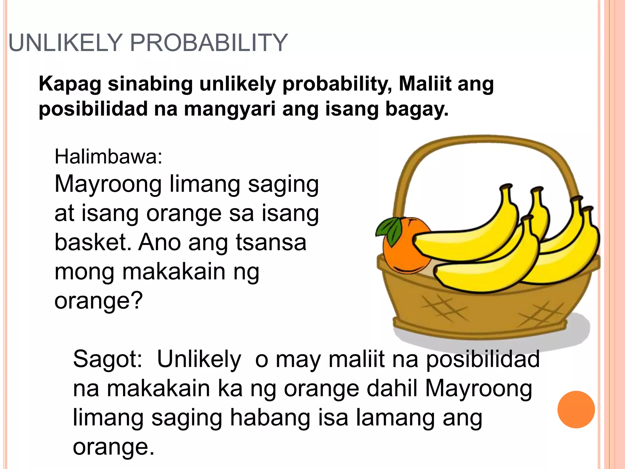UNLIKELY PROBABILITY
Kapag sinabing unlikely probability, Maliit ang
posibilidad na mangyari ang isang bagay.
Halimbawa:
Mayroong limang saging
at isang orange sa isang
basket. Ano ang tsansa
mong makakain ng
orange?
Sagot: Unlikely o may maliit na posibilidad
na makakain ka ng orange dahil Mayroong
limang saging habang isa lamang ang
orange.
 