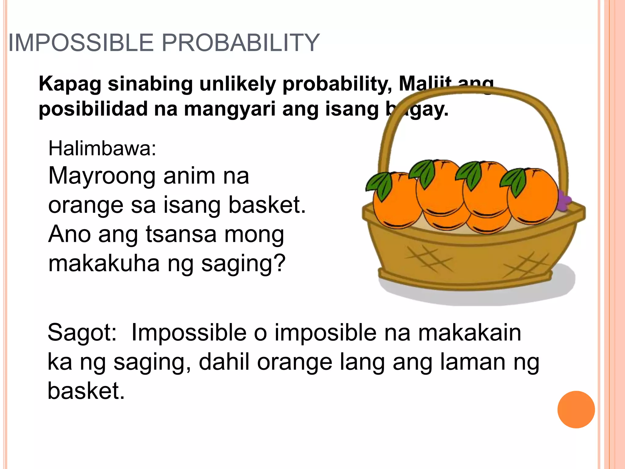 IMPOSSIBLE PROBABILITY
Kapag sinabing unlikely probability, Maliit ang
posibilidad na mangyari ang isang bagay.
Halimbawa:
Mayroong anim na
orange sa isang basket.
Ano ang tsansa mong
makakuha ng saging?
Sagot: Impossible o imposible na makakain
ka ng saging, dahil orange lang ang laman ng
basket.
 