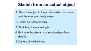 2. Define an isometric axis.
3. Sketching the enclosing box.
4. Estimate the size an and relationship of each
details.
5. Darken all visible lines.
1. Place the object in the position which its shape
and features are clearly seen.
Sketch from an actual object
 