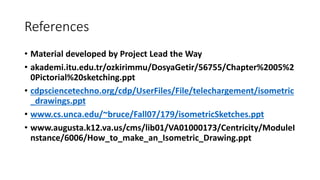 References
• Material developed by Project Lead the Way
• akademi.itu.edu.tr/ozkirimmu/DosyaGetir/56755/Chapter%2005%2
0Pictorial%20sketching.ppt
• cdpsciencetechno.org/cdp/UserFiles/File/telechargement/isometric
_drawings.ppt
• www.cs.unca.edu/~bruce/Fall07/179/isometricSketches.ppt
• www.augusta.k12.va.us/cms/lib01/VA01000173/Centricity/ModuleI
nstance/6006/How_to_make_an_Isometric_Drawing.ppt
 