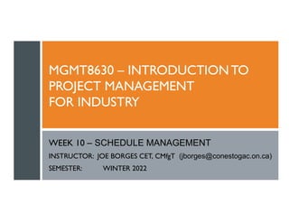MGMT8630 – INTRODUCTIONTO
PROJECT MANAGEMENT
FOR INDUSTRY
WEEK 10 – SCHEDULE MANAGEMENT
INSTRUCTOR: JOE BORGES CET, CMfgT (jborges@conestogac.on.ca)
SEMESTER: WINTER 2022
 