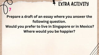 7
Prepare a draft of an essay where you answer the
following question.
Would you prefer to live in Singapore or in Mexico?
Where would you be happier?
 
