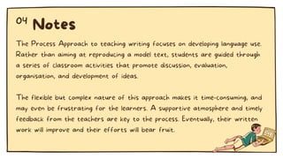 The Process Approach to teaching writing focuses on developing language use.
Rather than aiming at reproducing a model text, students are guided through
a series of classroom activities that promote discussion, evaluation,
organisation, and development of ideas.
The flexible but complex nature of this approach makes it time-consuming, and
may even be frustrating for the learners. A supportive atmosphere and timely
feedback from the teachers are key to the process. Eventually, their written
work will improve and their efforts will bear fruit.
Notes
04
 