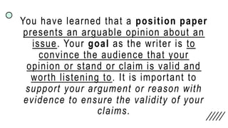 You have learned that a position paper
presents an arguable opinion about an
issue. Your goal as the writer is to
convince the audience that your
opinion or stand or claim is valid and
worth listening to. It is important to
support your argument or reason with
evidence to ensure the validity of your
claims.
 