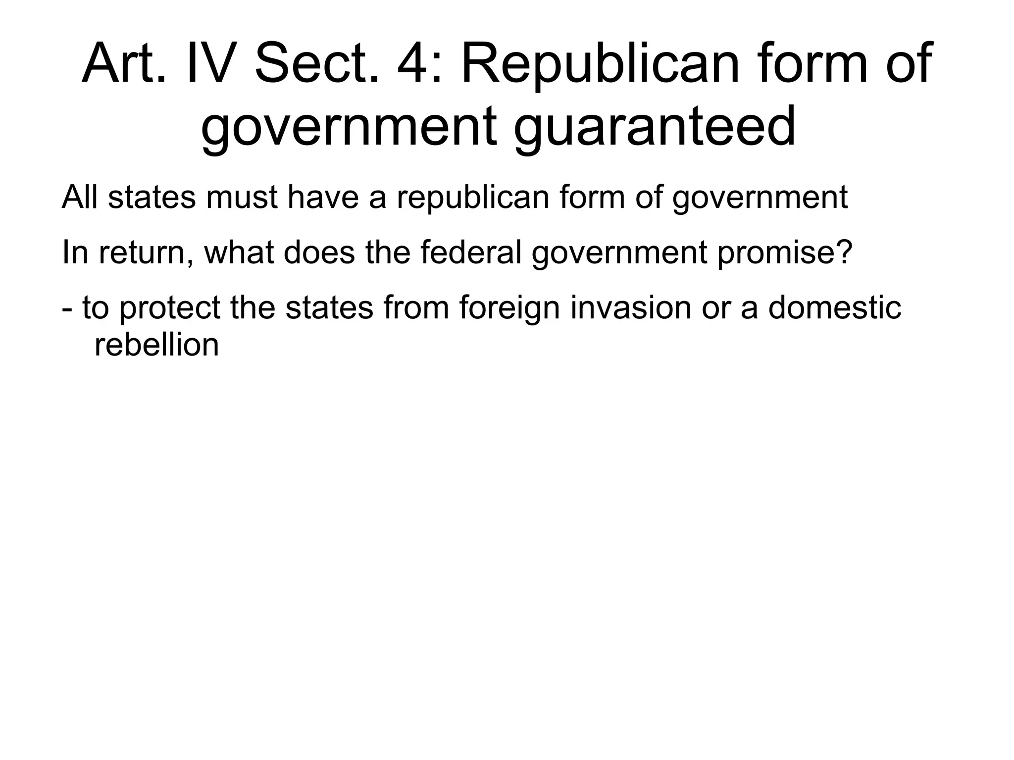 Art. IV Sect. 4: Republican form of
       government guaranteed
All states must have a republican form of government
In return, what does the federal government promise?
- to protect the states from foreign invasion or a domestic
   rebellion
 
