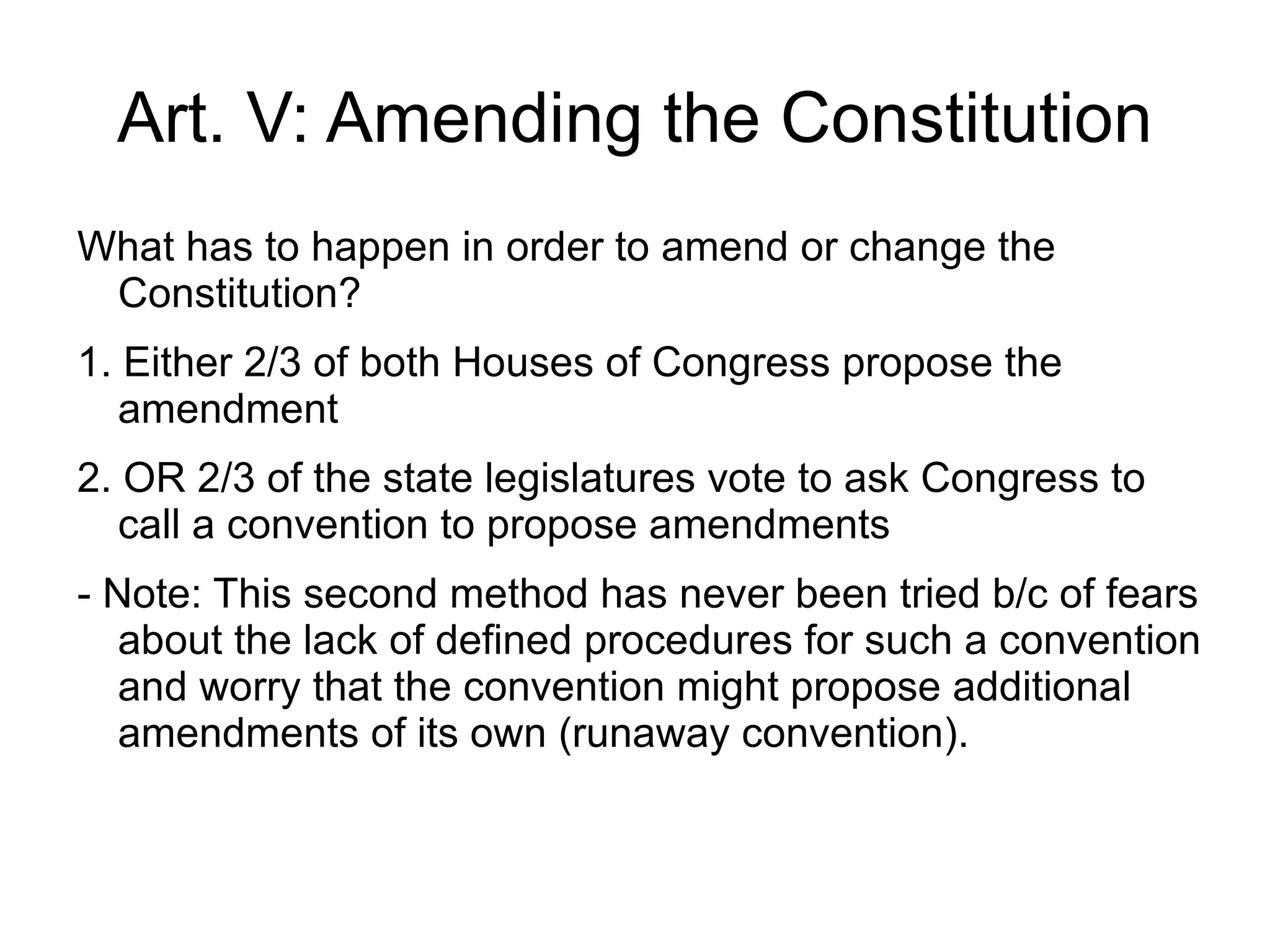 Art. V: Amending the Constitution
What has to happen in order to amend or change the
 Constitution?
1. Either 2/3 of both Houses of Congress propose the
   amendment
2. OR 2/3 of the state legislatures vote to ask Congress to
   call a convention to propose amendments
- Note: This second method has never been tried b/c of fears
   about the lack of defined procedures for such a convention
   and worry that the convention might propose additional
   amendments of its own (runaway convention).
 