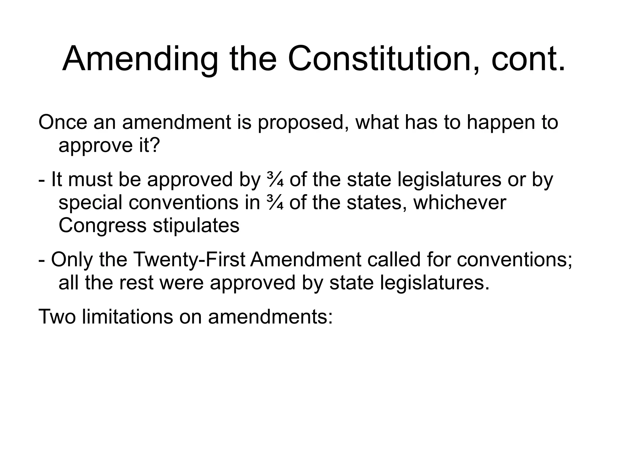 Amending the Constitution, cont.
Once an amendment is proposed, what has to happen to
 approve it?
- It must be approved by ¾ of the state legislatures or by
   special conventions in ¾ of the states, whichever
   Congress stipulates
- Only the Twenty-First Amendment called for conventions;
  all the rest were approved by state legislatures.
Two limitations on amendments:
 