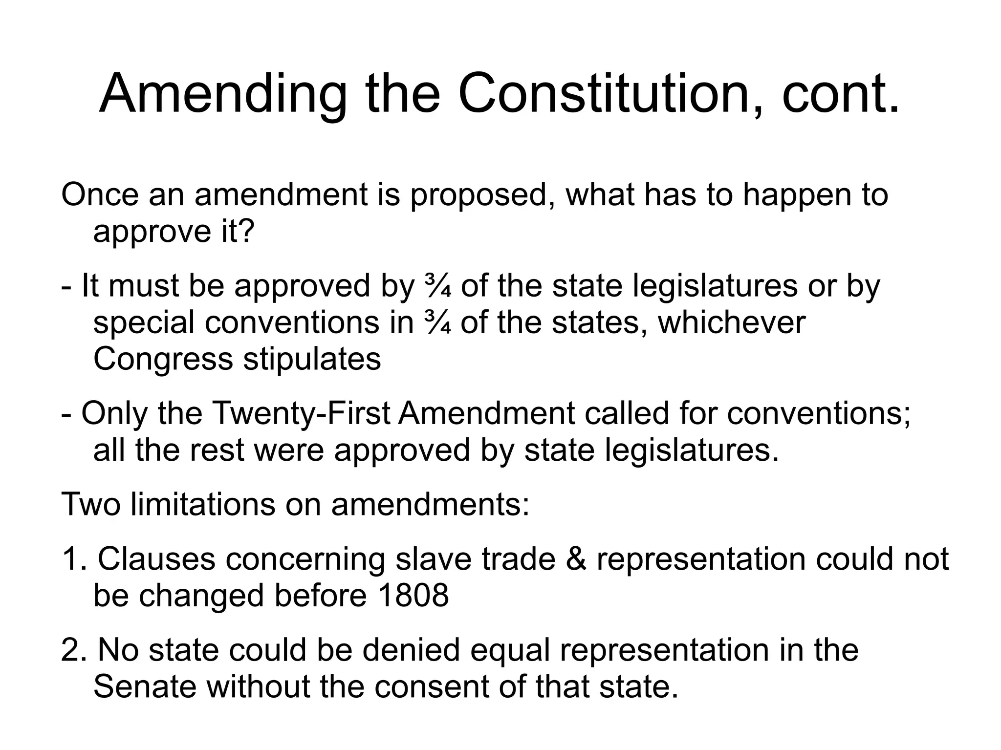 Amending the Constitution, cont.
Once an amendment is proposed, what has to happen to
 approve it?
- It must be approved by ¾ of the state legislatures or by
   special conventions in ¾ of the states, whichever
   Congress stipulates
- Only the Twenty-First Amendment called for conventions;
  all the rest were approved by state legislatures.
Two limitations on amendments:
1. Clauses concerning slave trade & representation could not
   be changed before 1808
2. No state could be denied equal representation in the
   Senate without the consent of that state.
 