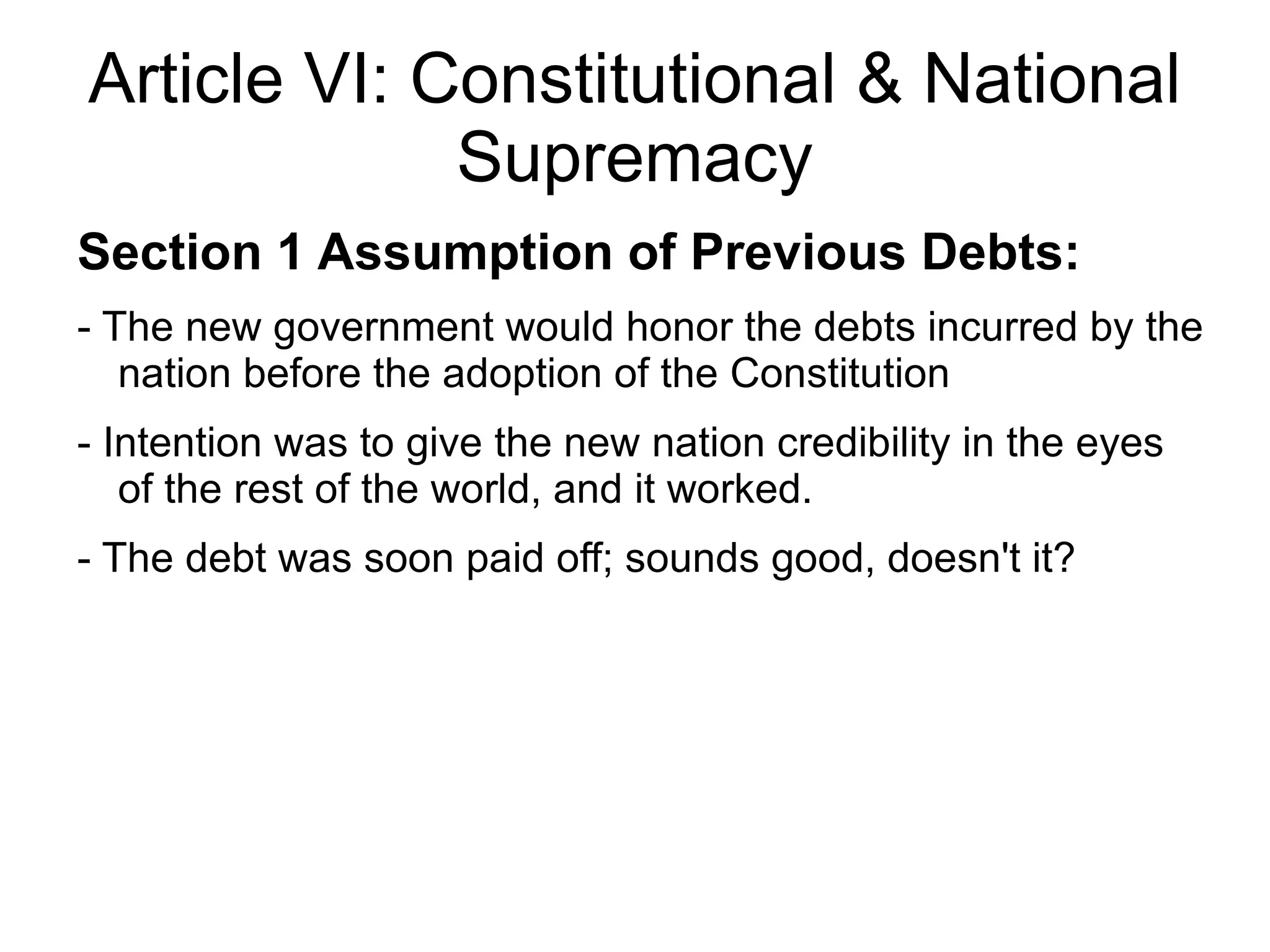 Article VI: Constitutional & National
             Supremacy
Section 1 Assumption of Previous Debts:
- The new government would honor the debts incurred by the
   nation before the adoption of the Constitution
- Intention was to give the new nation credibility in the eyes
   of the rest of the world, and it worked.
- The debt was soon paid off; sounds good, doesn't it?
 