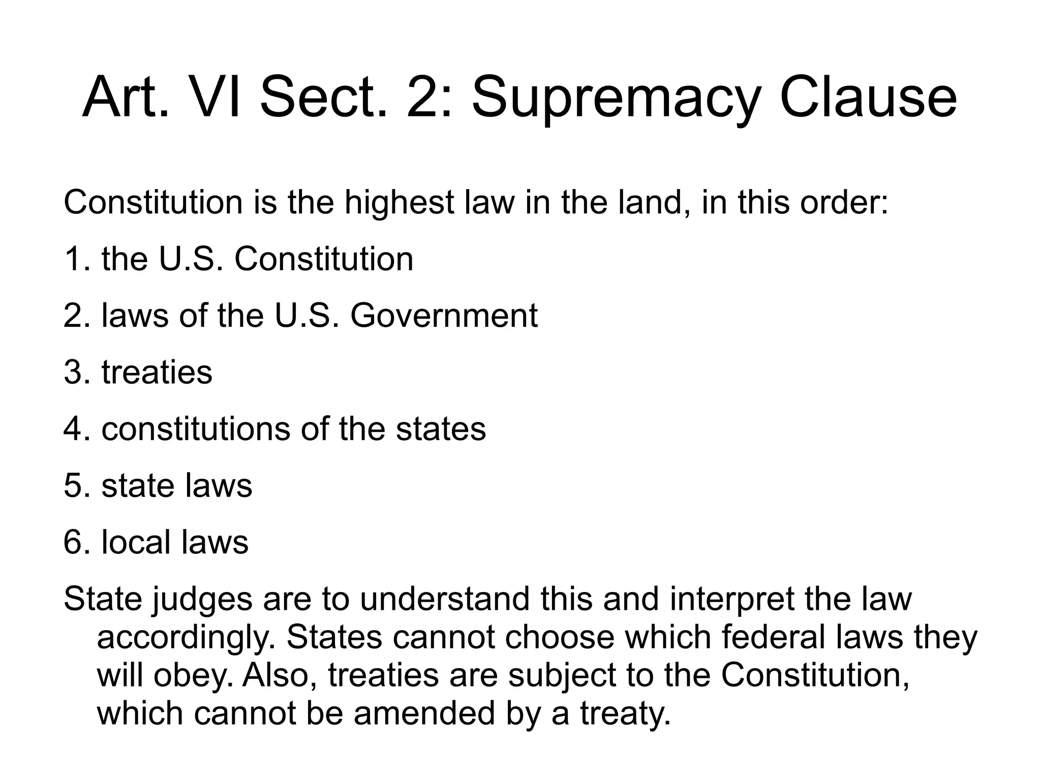 Art. VI Sect. 2: Supremacy Clause
Constitution is the highest law in the land, in this order:
1. the U.S. Constitution
2. laws of the U.S. Government
3. treaties
4. constitutions of the states
5. state laws
6. local laws
State judges are to understand this and interpret the law
  accordingly. States cannot choose which federal laws they
  will obey. Also, treaties are subject to the Constitution,
  which cannot be amended by a treaty.
 