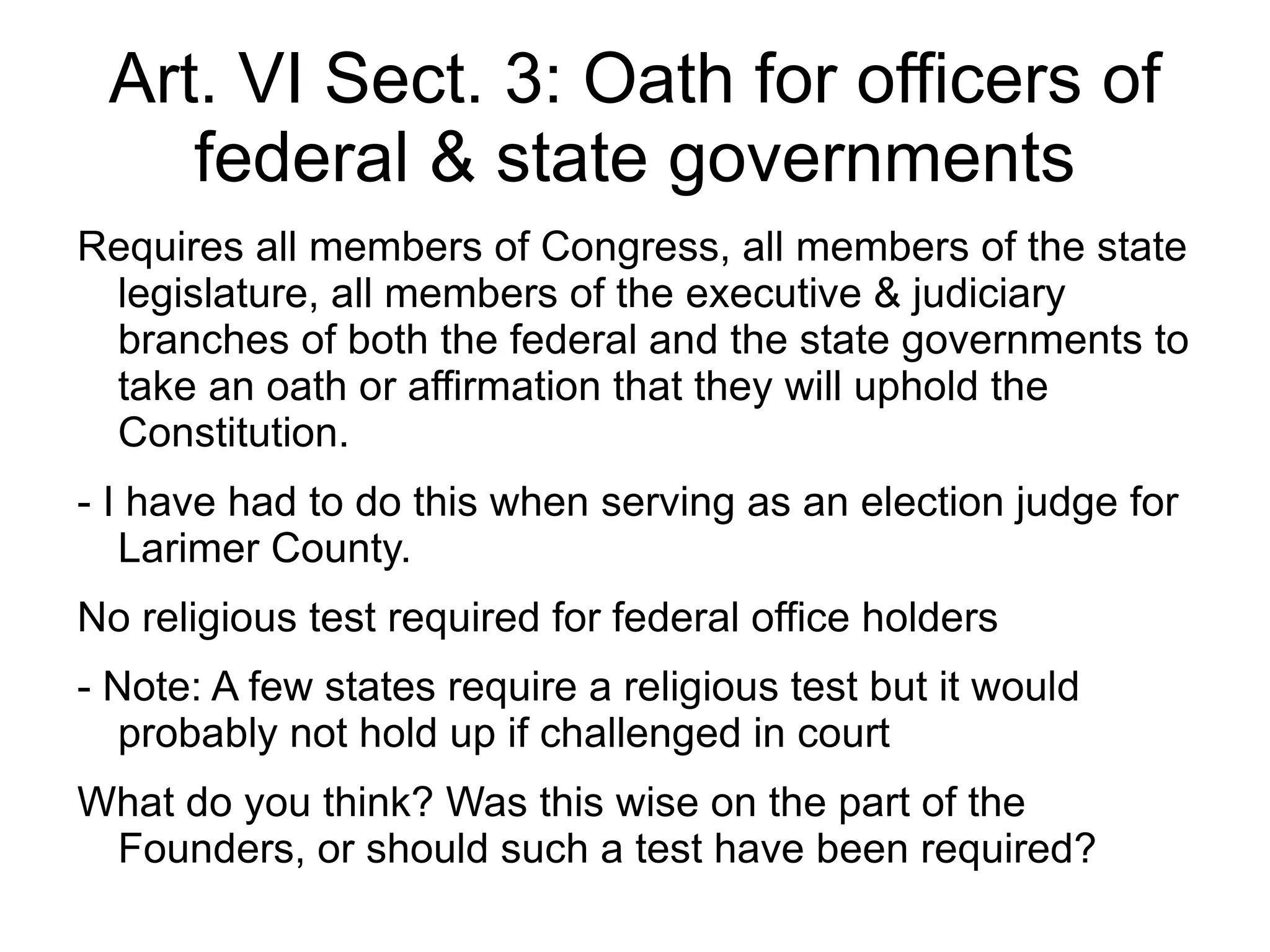 Art. VI Sect. 3: Oath for officers of
    federal & state governments
Requires all members of Congress, all members of the state
 legislature, all members of the executive & judiciary
 branches of both the federal and the state governments to
 take an oath or affirmation that they will uphold the
 Constitution.
- I have had to do this when serving as an election judge for
   Larimer County.
No religious test required for federal office holders
- Note: A few states require a religious test but it would
   probably not hold up if challenged in court
What do you think? Was this wise on the part of the
 Founders, or should such a test have been required?
 