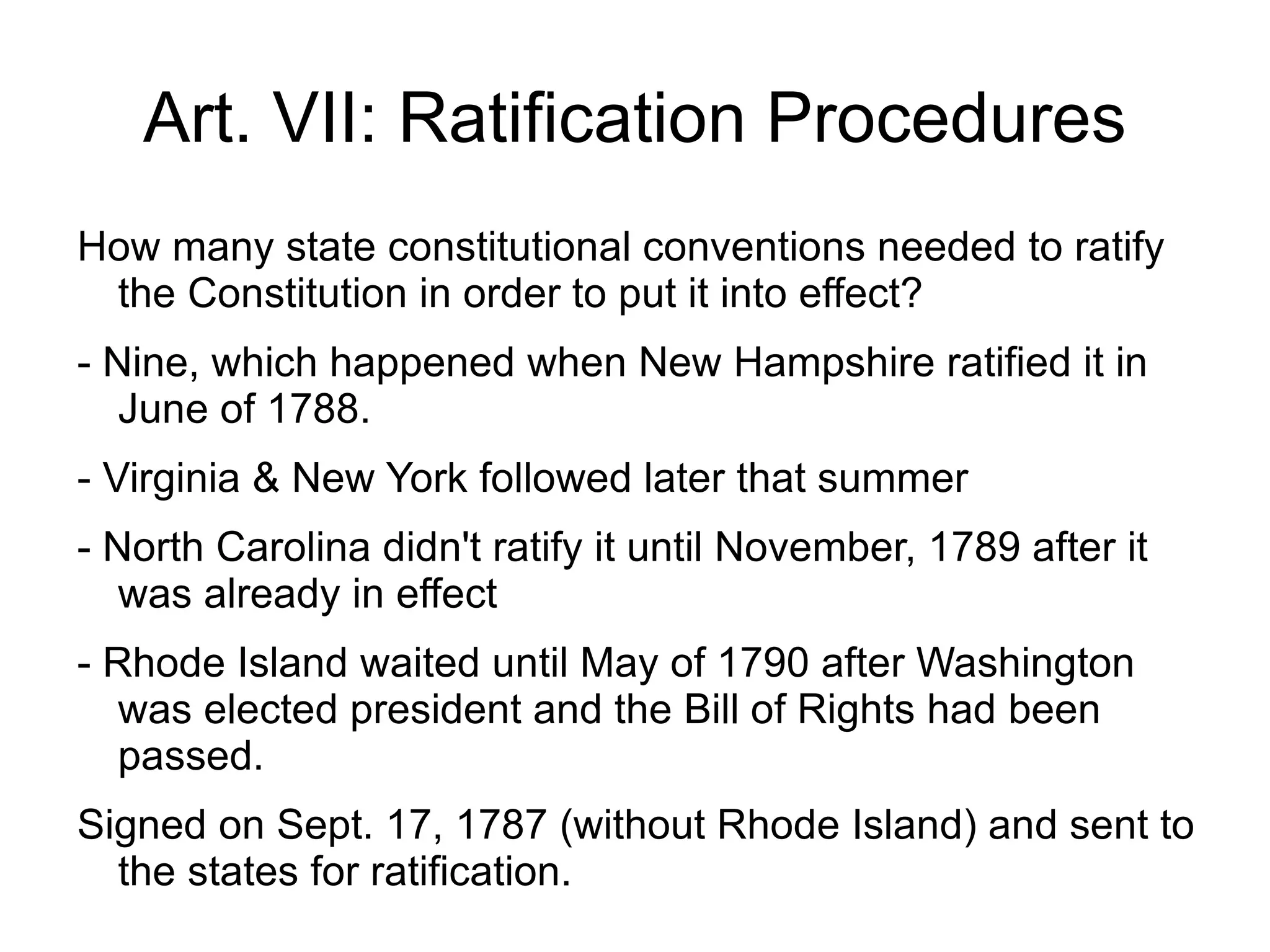 Art. VII: Ratification Procedures
How many state constitutional conventions needed to ratify
 the Constitution in order to put it into effect?
- Nine, which happened when New Hampshire ratified it in
   June of 1788.
- Virginia & New York followed later that summer
- North Carolina didn't ratify it until November, 1789 after it
   was already in effect
- Rhode Island waited until May of 1790 after Washington
   was elected president and the Bill of Rights had been
   passed.
Signed on Sept. 17, 1787 (without Rhode Island) and sent to
  the states for ratification.
 