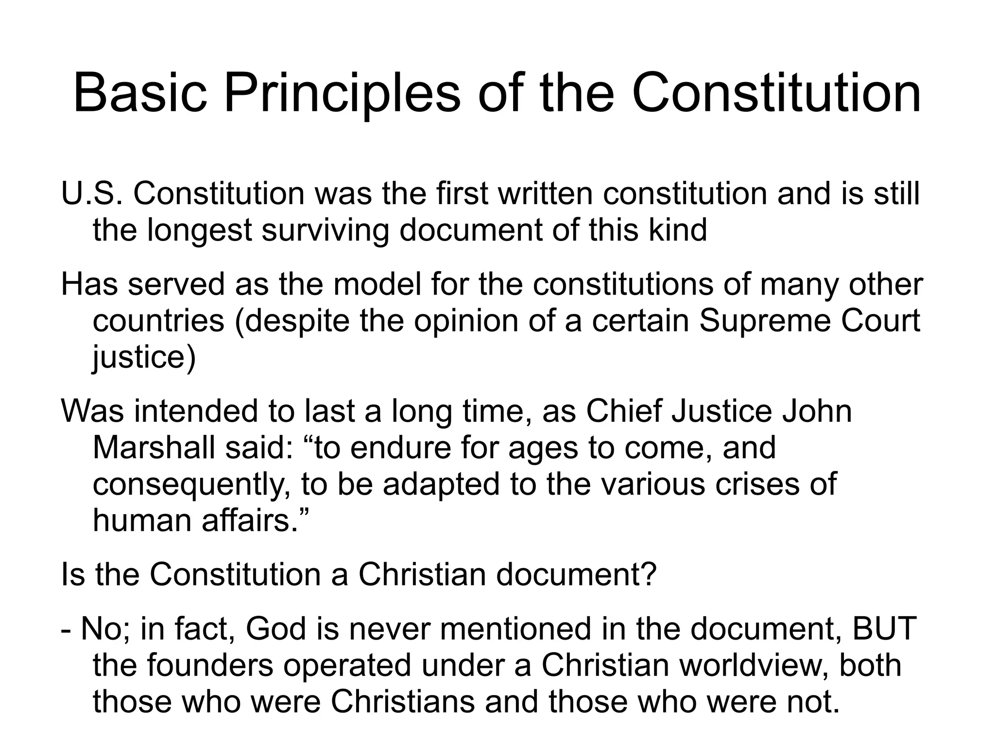 Basic Principles of the Constitution
U.S. Constitution was the first written constitution and is still
  the longest surviving document of this kind
Has served as the model for the constitutions of many other
 countries (despite the opinion of a certain Supreme Court
 justice)
Was intended to last a long time, as Chief Justice John
 Marshall said: “to endure for ages to come, and
 consequently, to be adapted to the various crises of
 human affairs.”
Is the Constitution a Christian document?
- No; in fact, God is never mentioned in the document, BUT
   the founders operated under a Christian worldview, both
   those who were Christians and those who were not.
 