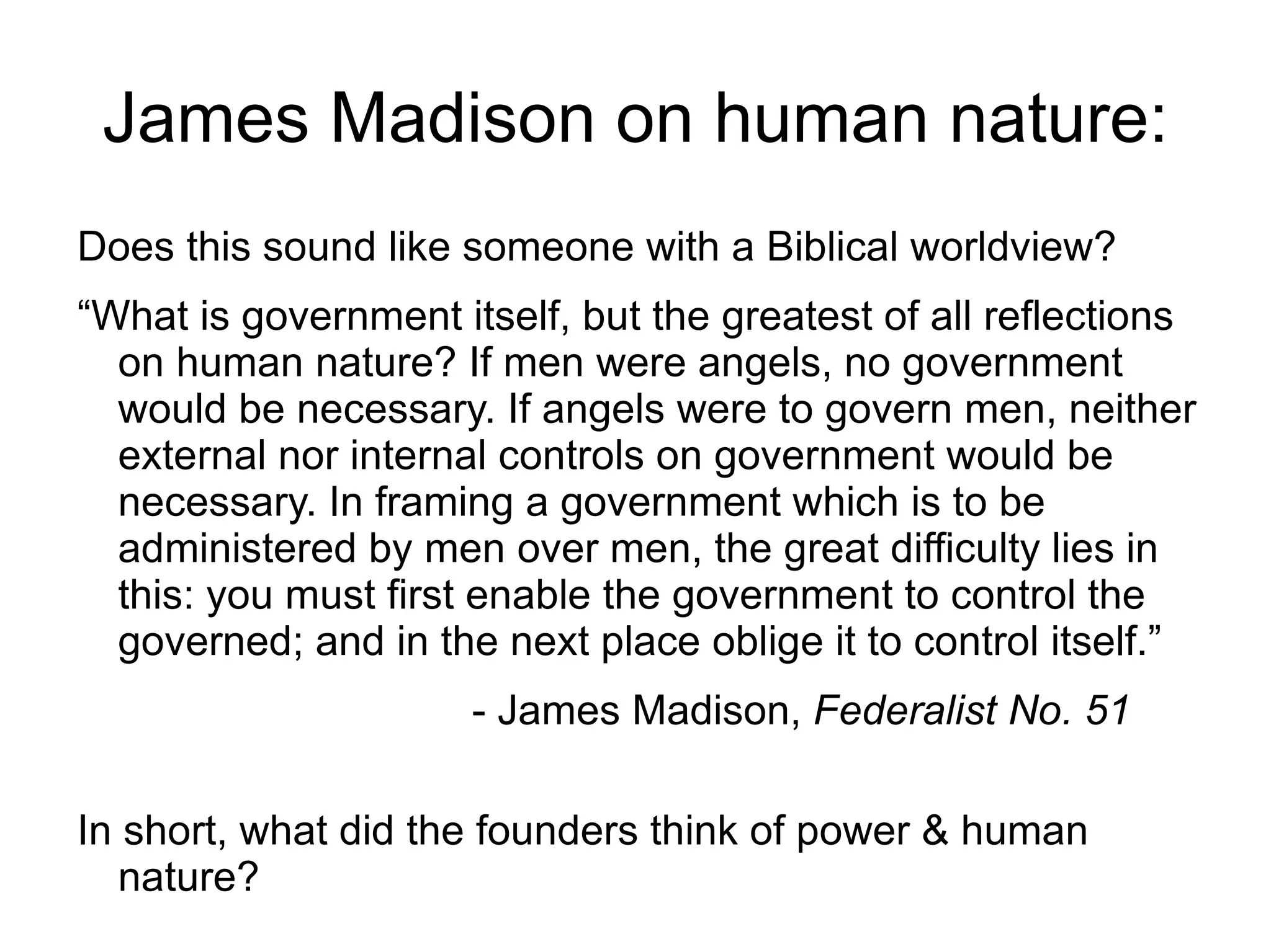 James Madison on human nature:
Does this sound like someone with a Biblical worldview?
“What is government itself, but the greatest of all reflections
  on human nature? If men were angels, no government
  would be necessary. If angels were to govern men, neither
  external nor internal controls on government would be
  necessary. In framing a government which is to be
  administered by men over men, the great difficulty lies in
  this: you must first enable the government to control the
  governed; and in the next place oblige it to control itself.”
                      - James Madison, Federalist No. 51

In short, what did the founders think of power & human
   nature?
 